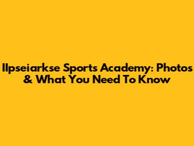 IIpseiarkse Sports Academy: Photos & What You Need To Know
