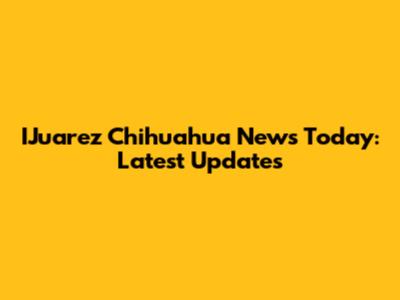 IJuarez Chihuahua News Today: Latest Updates