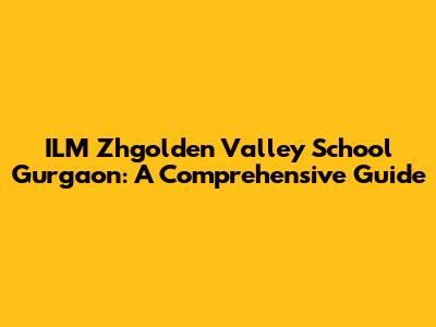ILM Zhgolden Valley School Gurgaon: A Comprehensive Guide