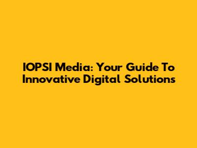 IOPSI Media: Your Guide To Innovative Digital Solutions