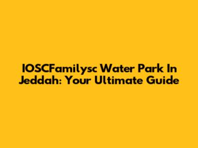 IOSCFamilysc Water Park In Jeddah: Your Ultimate Guide
