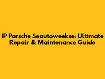 IP Porsche Seautoweekse: Ultimate Repair & Maintenance Guide