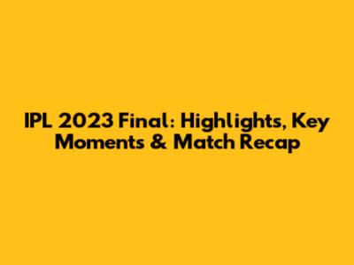 IPL 2023 Final: Highlights, Key Moments & Match Recap