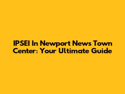 IPSEI In Newport News Town Center: Your Ultimate Guide