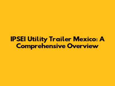 IPSEI Utility Trailer Mexico: A Comprehensive Overview