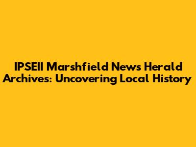 IPSEII Marshfield News Herald Archives: Uncovering Local History