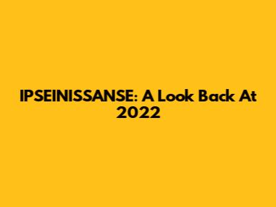 IPSEINISSANSE: A Look Back At 2022