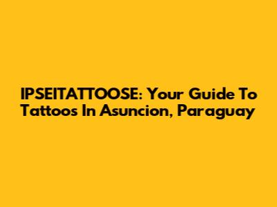IPSEITATTOOSE: Your Guide To Tattoos In Asuncion, Paraguay