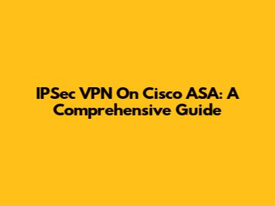 IPSec VPN On Cisco ASA: A Comprehensive Guide