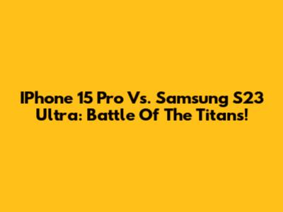 IPhone 15 Pro Vs. Samsung S23 Ultra: Battle Of The Titans!