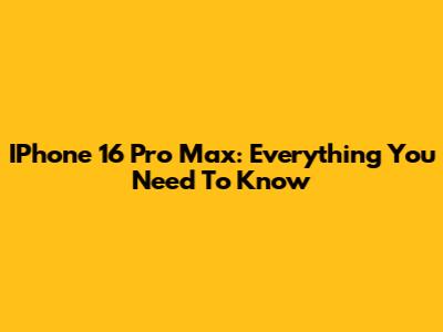 IPhone 16 Pro Max: Everything You Need To Know