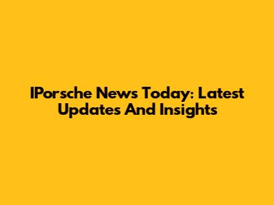 IPorsche News Today: Latest Updates And Insights