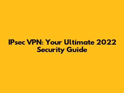 IPsec VPN: Your Ultimate 2022 Security Guide