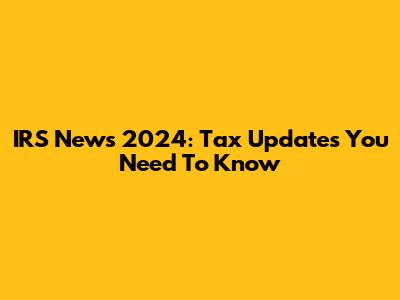 IRS News 2024: Tax Updates You Need To Know