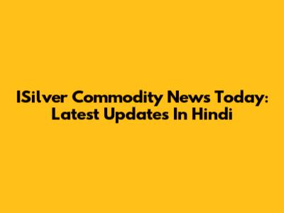 ISilver Commodity News Today: Latest Updates In Hindi