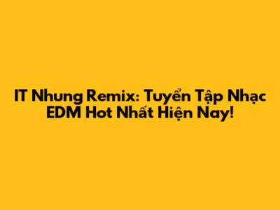 IT Nhung Remix: Tuyển Tập Nhạc EDM Hot Nhất Hiện Nay!