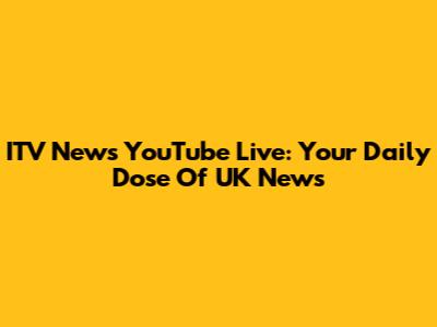 ITV News YouTube Live: Your Daily Dose Of UK News