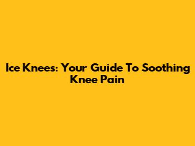 Ice Knees: Your Guide To Soothing Knee Pain