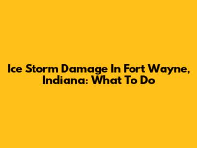 Ice Storm Damage In Fort Wayne, Indiana: What To Do