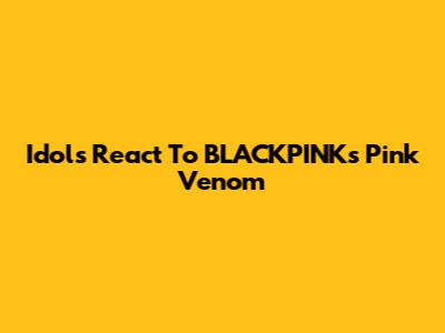 Idols React To BLACKPINK's 'Pink Venom'