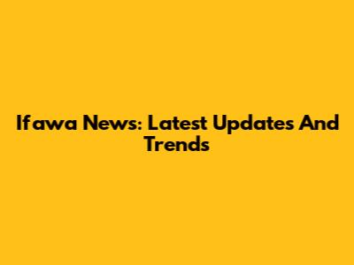Ifawa News: Latest Updates And Trends