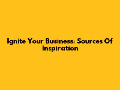 Ignite Your Business: Sources Of Inspiration