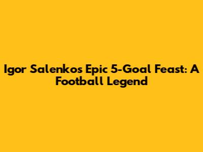 Igor Salenko's Epic 5-Goal Feast: A Football Legend