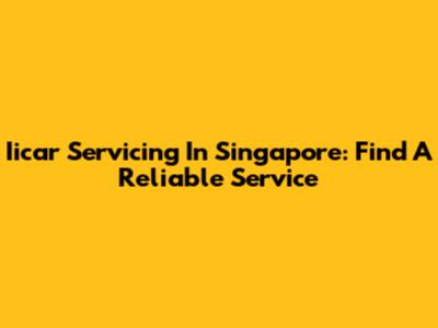 Iicar Servicing In Singapore: Find A Reliable Service