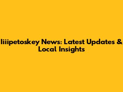 Iiiipetoskey News: Latest Updates & Local Insights