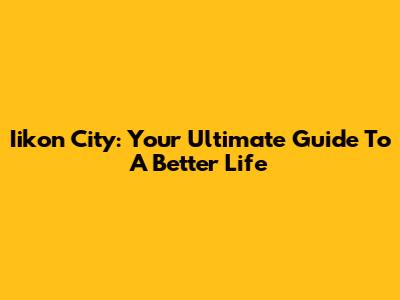 Iikon City: Your Ultimate Guide To A Better Life