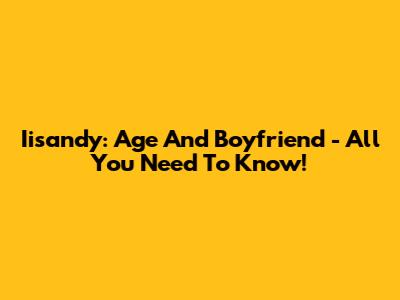 Iisandy: Age And Boyfriend - All You Need To Know!