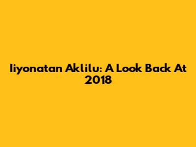 Iiyonatan Aklilu: A Look Back At 2018