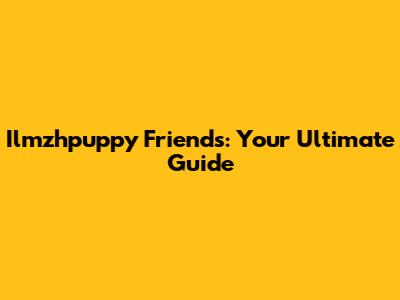 Ilmzhpuppy Friends: Your Ultimate Guide
