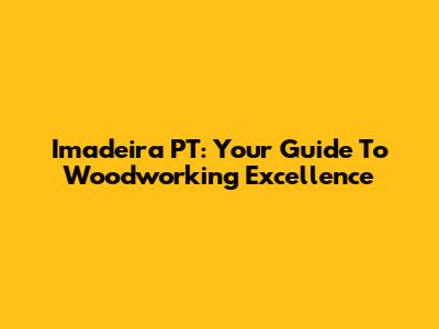 Imadeira PT: Your Guide To Woodworking Excellence
