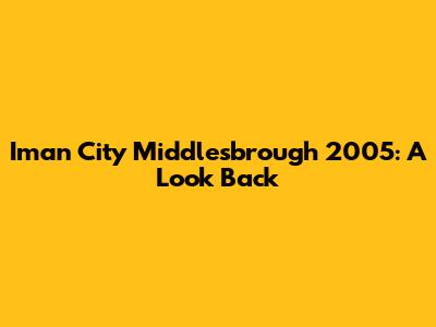 Iman City Middlesbrough 2005: A Look Back