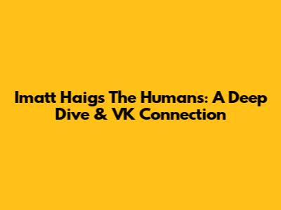 Imatt Haig's 'The Humans': A Deep Dive & VK Connection