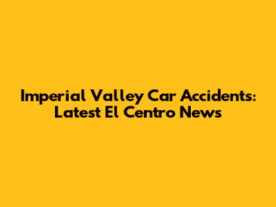 Imperial Valley Car Accidents: Latest El Centro News