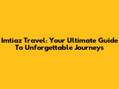 Imtiaz Travel: Your Ultimate Guide To Unforgettable Journeys