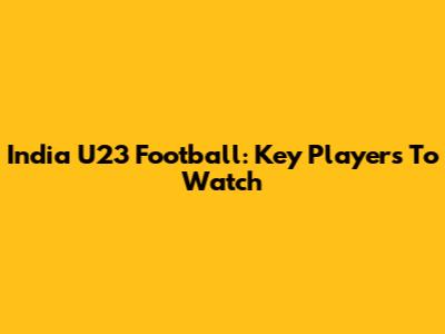 India U23 Football: Key Players To Watch