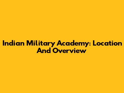Indian Military Academy: Location And Overview