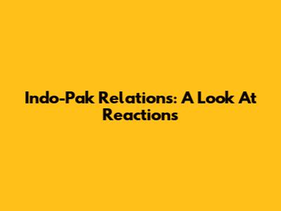 Indo-Pak Relations: A Look At Reactions