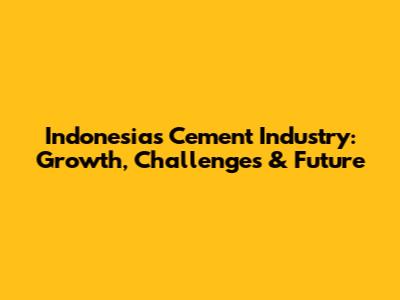 Indonesia's Cement Industry: Growth, Challenges & Future