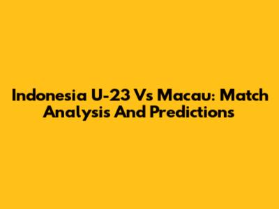 Indonesia U-23 Vs Macau: Match Analysis And Predictions