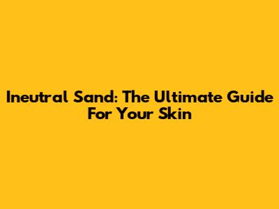 Ineutral Sand: The Ultimate Guide For Your Skin