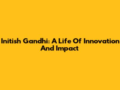Initish Gandhi: A Life Of Innovation And Impact