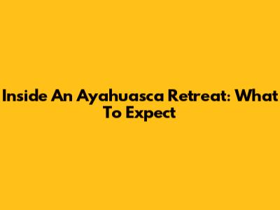 Inside An Ayahuasca Retreat: What To Expect