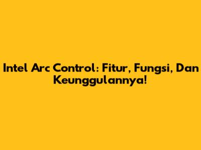 Intel Arc Control: Fitur, Fungsi, Dan Keunggulannya!