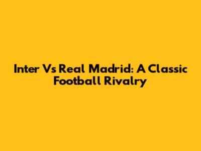 Inter Vs Real Madrid: A Classic Football Rivalry