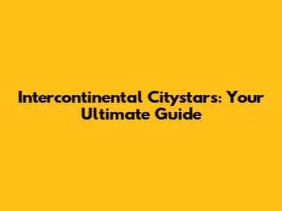 Intercontinental Citystars: Your Ultimate Guide