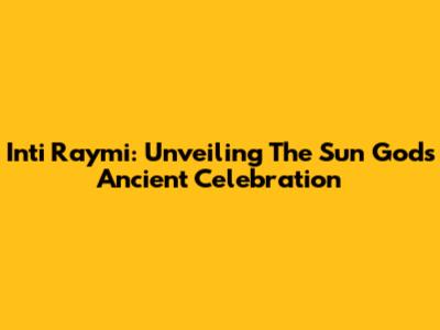 Inti Raymi: Unveiling The Sun God's Ancient Celebration